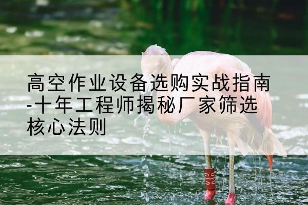 临县剪叉式升降机厂家-高空作业设备选购实战指南-十年工程师揭秘厂家筛选核心法则