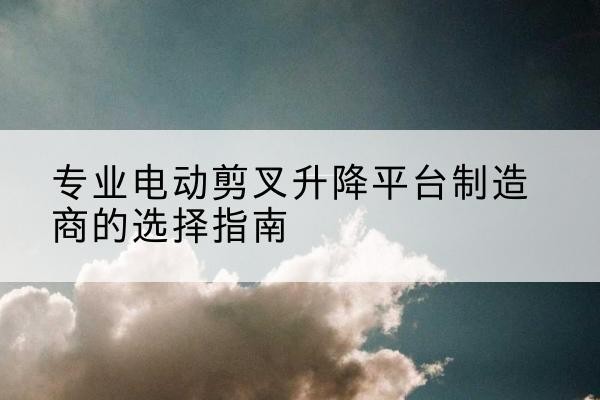 临县电动剪叉升降平台厂家-专业电动剪叉升降平台制造商的选择指南
