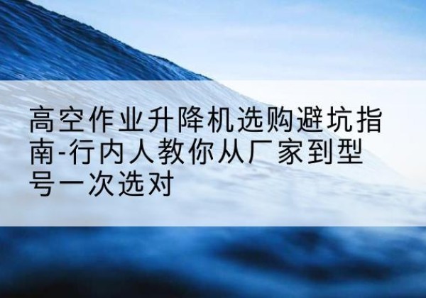 临县升降平台厂家-高空作业升降机选购避坑指南-行内人教你从厂家到型号一次选对