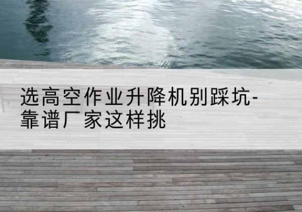 临县剪叉式升降机厂家-选高空作业升降机别踩坑-靠谱厂家这样挑