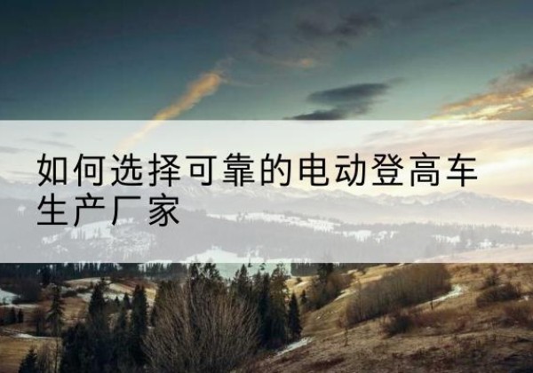 临县电动登高车厂家-如何选择可靠的电动登高车生产厂家