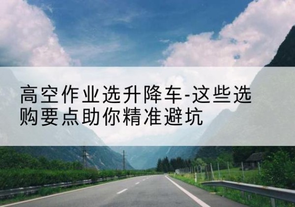 临县升降车厂家-高空作业选升降车-这些选购要点助你*避坑