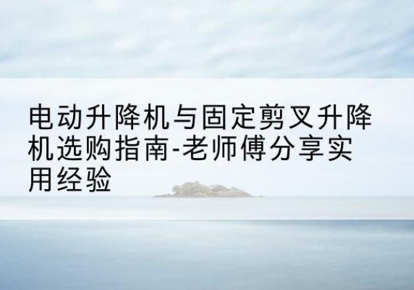 临县电动升降机怎么选-电动升降机与固定剪叉升降机选购指南-老师傅分享实用经验
