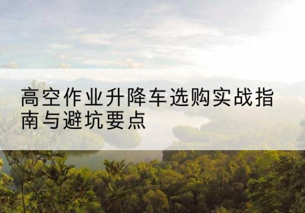 临县升降车怎么选-高空作业升降车选购实战指南与避坑要点