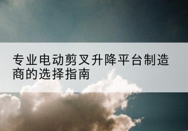 临县电动剪叉升降平台厂家-专业电动剪叉升降平台制造商的选择指南