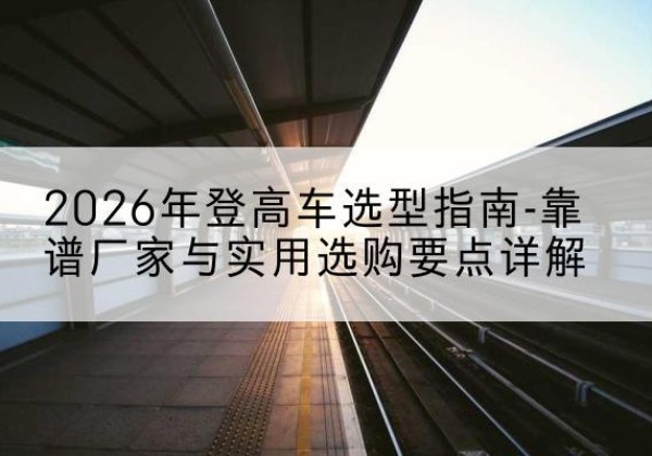 临县登高车厂家推荐-2026年登高车选型指南-靠谱厂家与实用选购要点详解